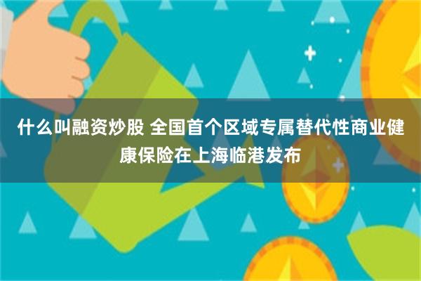 什么叫融资炒股 全国首个区域专属替代性商业健康保险在上海临港发布