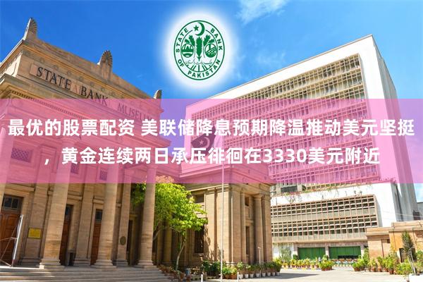 最优的股票配资 美联储降息预期降温推动美元坚挺，黄金连续两日承压徘徊在3330美元附近