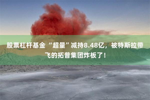 股票杠杆基金 “超量”减持8.48亿，被特斯拉带飞的拓普集团炸板了！